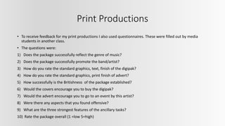 Print Productions
• To receive feedback for my print productions I also used questionnaires. These were filled out by media
students in another class.
• The questions were:
1) Does the package successfully reflect the genre of music?
2) Does the package successfully promote the band/artist?
3) How do you rate the standard graphics, text, finish of the digipak?
4) How do you rate the standard graphics, print finish of advert?
5) How successfully is the Britishness of the package established?
6) Would the covers encourage you to buy the digipak?
7) Would the advert encourage you to go to an event by this artist?
8) Were there any aspects that you found offensive?
9) What are the three strongest features of the ancillary tasks?
10) Rate the package overall (1 =low 5=high)
 