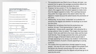 • This questionnaire was filled in by an 18 year old male. I am
pleased that he agrees the package successfully reflects the
genre of the music and does promote the artist.
• However, he has scored a ‘3’ for the digipak but a ‘4’ for the
advert, this suggests that the advert appeals to males more
than the digipak appeals to males. This is perhaps because
they prefer the image used on the advert rather than the
digipak or maybe because the advert boosts the promotion of
the artist.
• Additionally, he has chose ‘Undecided’ as to whether he
would buy the digipak and whether he would go to an event
buy the artist.
• Despite this, he believes that that the productions are
positive. He says ‘I find representation of age to be
progressive – shows youth a good light. Very attractive for a
young audience’ Also, he stated: ‘The images that have been
chosen I think very well link to the music video and the track
itself directly. They strongly promote the artist, particularly
with the images of Norwich Skyline which would make it
strongly appealing to me, being a city resident. Furthermore,
the representation of youth is heavily appealing to a young
audience.
• This implies that my productions strongly appeal to young
people – this was the aim, and also suggests that people from
the British city, Norwich would enjoy the music video and
would be encouraged to buy the digipak and perhaps go to an
event by this artist.
 