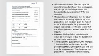 • This questionnaire was filled out by an 18
year old female. I am happy that she suggests
the package successfully promotes the
band/artist by giving a score of ‘4’ for this
question.
• This questionnaire highlights that the advert
was the most appealing aspect of my print
productions as it has been given the highest
score ‘5’. Alternatively, the graphics of the
digipak was scored a ‘3’ this also shows that
the advert appeals to females more than the
digipak.
• However, this female has stated that she
would be encouraged to buy the digipak and
go to an event by the artist.
• According to this questionnaire, the strongest
3 features of the ancillary tasks are: the
positioning of text, lighting of images and the
tone the images create. This shows that the
productions I have created are interesting.
 