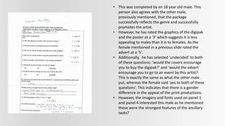 • This was completed by an 18 year old male. This
person also agrees with the other male,
previously mentioned, that the package
successfully reflects the genre and successfully
promotes the artist.
• However, he has rated the graphics of the digipak
and the poster at a ‘3’ which suggests it is less
appealing to males than it is to females. As the
female mentioned in a previous slide rated the
advert at a ‘5’.
• Additionally, he has selected ‘undecided’ to both
of these questions: ‘would the covers encourage
you to buy the digipak?’ and ‘would the advert
encourage you to go to an event by this artist?
This is exactly the same as what the other male
put, whereas the female said ‘yes to both of these
questions’. This indicates that there is a gender
difference in the appeal of the print productions.
• However, the imagery and fonts used on panel 1
and panel 4 interested this male as he mentioned
these were the strongest features of the ancillary
tasks?
 