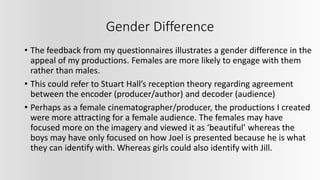 Gender Difference
• The feedback from my questionnaires illustrates a gender difference in the
appeal of my productions. Females are more likely to engage with them
rather than males.
• This could refer to Stuart Hall’s reception theory regarding agreement
between the encoder (producer/author) and decoder (audience)
• Perhaps as a female cinematographer/producer, the productions I created
were more attracting for a female audience. The females may have
focused more on the imagery and viewed it as ‘beautiful’ whereas the
boys may have only focused on how Joel is presented because he is what
they can identify with. Whereas girls could also identify with Jill.
 
