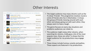 Other Interests
• The target audience may enjoy sitcoms such as the
Tv show ‘Friends’. This programme revolves round a
circle of friends who live in Manhattan. It shows
this group of friends messing around with each
other and always going out with each other; they
always seem to have a laugh.
• The genre focuses on every day situations and
problems audiences can relate to.
• The audience might enjoy other sitcoms, when
searching for sitcoms, imdb gave a list of the most
popular ones, these are other Tv shows that the
target audience for my productions may engage
with.
• These shows include humour, pranks and pathos.
These aspects are featured in my productions.
 