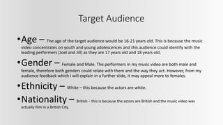 Target Audience
•Age – The age of the target audience would be 16-21 years old. This is because the music
video concentrates on youth and young adolescences and this audience could identify with the
leading performers (Joel and Jill) as they are 17 years old and 18 years old.
•Gender – Female and Male. The performers in my music video are both male and
female, therefore both genders could relate with them and the way they act. However, from my
audience feedback which I will explain in a further slide, it may appeal more to females.
•Ethnicity – White – this because the actors are white.
•Nationality – British – this is because the actors are British and the music video was
actually film in a British City.
 