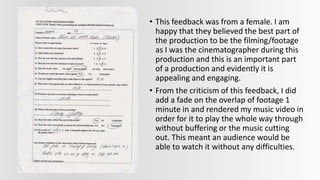 • This feedback was from a female. I am
happy that they believed the best part of
the production to be the filming/footage
as I was the cinematographer during this
production and this is an important part
of a production and evidently it is
appealing and engaging.
• From the criticism of this feedback, I did
add a fade on the overlap of footage 1
minute in and rendered my music video in
order for it to play the whole way through
without buffering or the music cutting
out. This meant an audience would be
able to watch it without any difficulties.
 