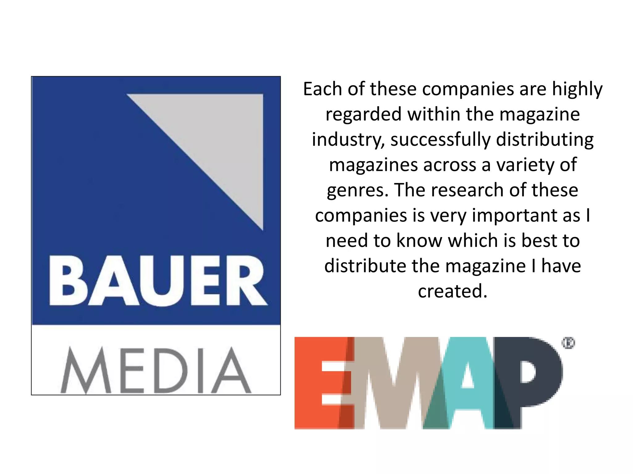 Each of these companies are highly
regarded within the magazine
industry, successfully distributing
magazines across a variety of
genres. The research of these
companies is very important as I
need to know which is best to
distribute the magazine I have
created.
 