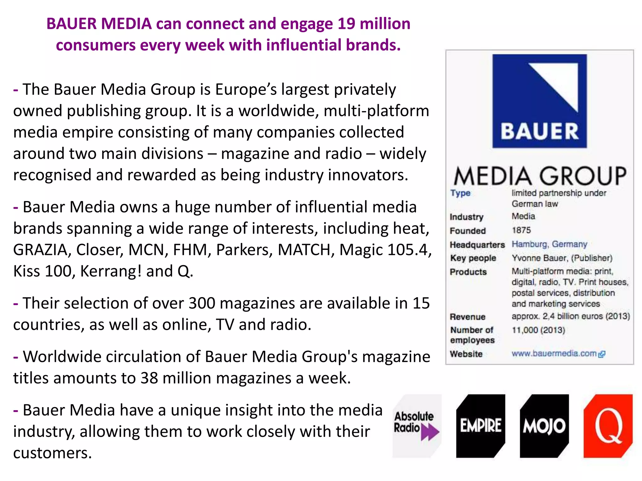 - The Bauer Media Group is Europe’s largest privately
owned publishing group. It is a worldwide, multi-platform
media empire consisting of many companies collected
around two main divisions – magazine and radio – widely
recognised and rewarded as being industry innovators.
- Bauer Media owns a huge number of influential media
brands spanning a wide range of interests, including heat,
GRAZIA, Closer, MCN, FHM, Parkers, MATCH, Magic 105.4,
Kiss 100, Kerrang! and Q.
- Their selection of over 300 magazines are available in 15
countries, as well as online, TV and radio.
- Worldwide circulation of Bauer Media Group's magazine
titles amounts to 38 million magazines a week.
- Bauer Media have a unique insight into the media
industry, allowing them to work closely with their
customers.
BAUER MEDIA can connect and engage 19 million
consumers every week with influential brands.
 