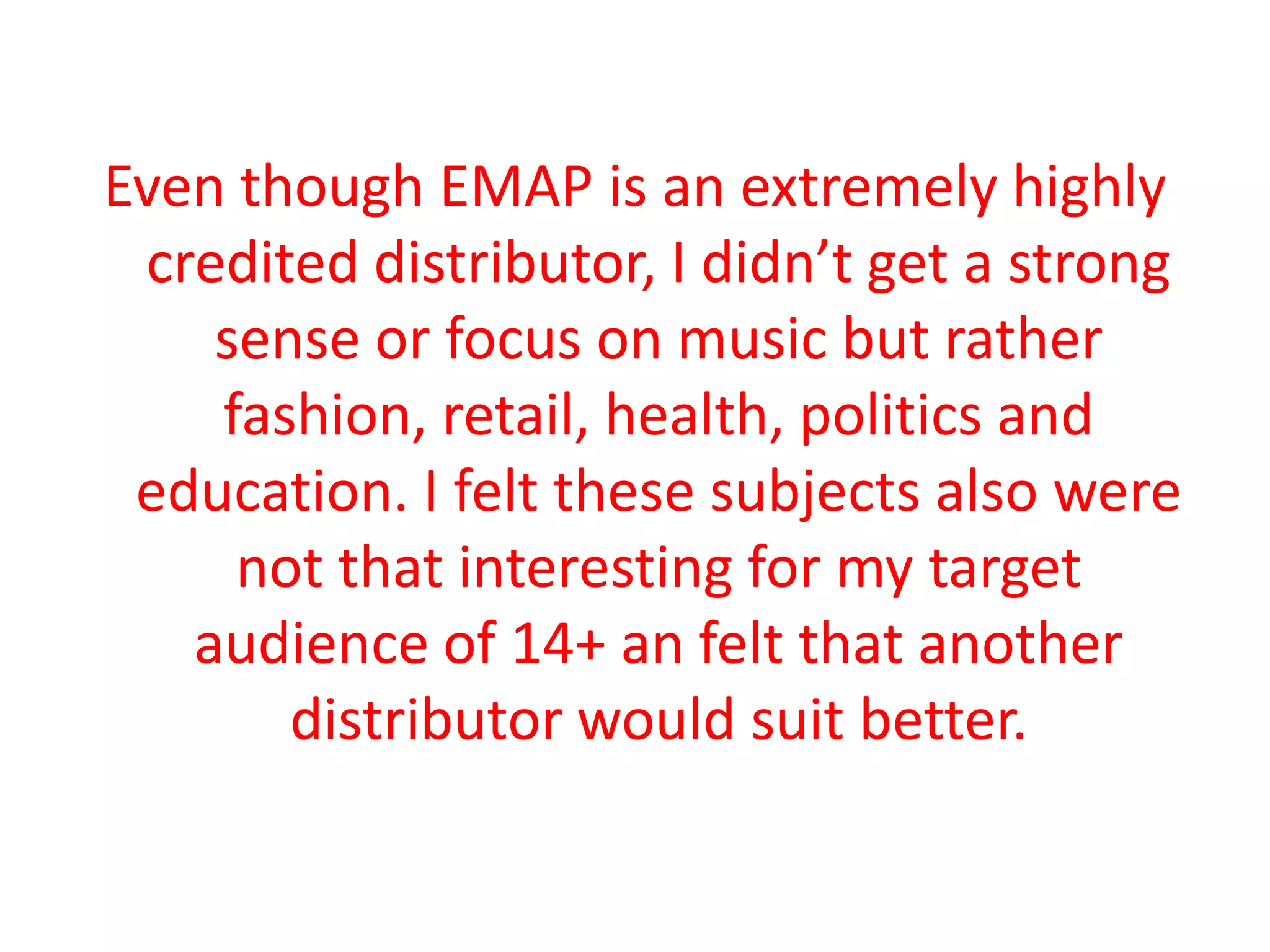 Even though EMAP is an extremely highly
credited distributor, I didn’t get a strong
sense or focus on music but rather
fashion, retail, health, politics and
education. I felt these subjects also were
not that interesting for my target
audience of 14+ an felt that another
distributor would suit better.
 