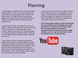 Planning
I used Blogger to record all of the planning I made. I
could lay out my work in a way that I wanted too,
and could also include videos from YouTube and
images which can help illustrate the planning.
Blogger was a good way to also write down all my
ideas and could be used on mobiles which was
helpful to me.
I used Youtube to help my research for my music
video as I found similar genres to my artist and tried
to find conventions in the videos that I could
include. I gained many ideas from watching videos
as it would help have a professional feel. There are
so many videos that are available which made the
search easy.
I used internet on the computer and used the
Google search engine. I used the internet to help
with research about the theorists to help with the
explanations of conventions of music videos. I also
used the internet to help find artists that were
similar to mine and find digipaks and adverts that
were similar as well. I also was able to gain pictures
from the internet to put on my blog.
I used a camera to record ‘Hit me baby one more
time’ which was a task we completed as a class
to get an idea about how many different shots
that were going to be used for a small task. We
filmed and edited the video and I realised how
many shots were in one small scene.
These technologies helped me with the planning
as I was enabled to gain knowledge for certain
aspects that I needed to create which helped
me. I also got experience of using the
equipment before which gives me more insight
of how to use it to save me time later on with
any problems that I could encounter.
 