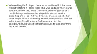  When editing the footage, I became so familiar with it that even
without watching it I could recall what was said and where it was
said. Because of this, it was difficult understanding whether or
not the background music that played throughout was too
distracting or not- so I felt that it was important to see whether
other people found it distracting. Overall, everyone who took part
in the survey found the same findings as me, and the
background music wasn’t distracting enough to take away from
the actual content.
 