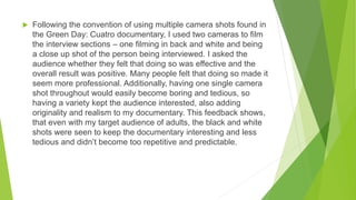  Following the convention of using multiple camera shots found in
the Green Day: Cuatro documentary, I used two cameras to film
the interview sections – one filming in back and white and being
a close up shot of the person being interviewed. I asked the
audience whether they felt that doing so was effective and the
overall result was positive. Many people felt that doing so made it
seem more professional. Additionally, having one single camera
shot throughout would easily become boring and tedious, so
having a variety kept the audience interested, also adding
originality and realism to my documentary. This feedback shows,
that even with my target audience of adults, the black and white
shots were seen to keep the documentary interesting and less
tedious and didn’t become too repetitive and predictable.
 