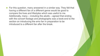  For this question, many answered in a similar way. They felt that
having a different fan of a different genre would be good to
compare the lives and lifestyles which was useful to me.
Additionally, many – including the adults – agreed that ending
with the concert footage and photographs was a book-end to the
section on introducing the emo fan in preparation to be
introduced to a different fan after the break.
 