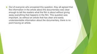  Out of everyone who answered this question, they all agreed that
the information in the article about the documentary was clear
enough to tell the readers what the film is about without giving
away everything that happens in the film. This question was
important, as without an article that has clear and easily
understandable information about the documentary, there is no
point having an article.
 