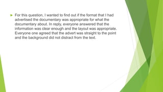 For this question, I wanted to find out if the format that I had
advertised the documentary was appropriate for what the
documentary about. In reply, everyone answered that the
information was clear enough and the layout was appropriate.
Everyone one agreed that the advert was straight to the point
and the background did not distract from the text.
 