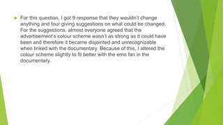  For this question, I got 9 response that they wouldn’t change
anything and four giving suggestions on what could be changed.
For the suggestions, almost everyone agreed that the
advertisement’s colour scheme wasn’t as strong as it could have
been and therefore it became disjointed and unrecognizable
when linked with the documentary. Because of this, I altered the
colour scheme slightly to fit better with the emo fan in the
documentary.
 
