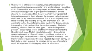  Overall, out of all the questions asked, most of the replies were
positive and praising my documentary and ancillary tasks. I found that
most of the criticism was from the younger audiences whereas the
adult audiences appeared to give positive feedback all around –
allowing me to understand that the way in which I have presented
information appeals to them, whereas the teenagers who answered
were more “picky” towards the content. This is an example of Stuart
Hall’s encoding and decoding theory. The information that I am
wanting to portray (music fans in a good light) in the documentary is
the encoding of information. How the audience portray this is the
decoding, in which there are three types : Dominant/hegemonic
position – the audience accept all of the information (similar to the
Hypodermic Syringe Model), negotiated position – the audience
accept and reject the information- and oppositional position – the
audience reject the information. From my audience feedback, I feel
that my intended audience will be in a negotiated position, as they are
likely to have been aware of the negative stereotypes of emo fans
which will stop them from accepting all of the information.
 