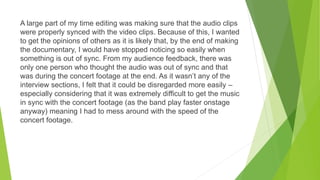 A large part of my time editing was making sure that the audio clips
were properly synced with the video clips. Because of this, I wanted
to get the opinions of others as it is likely that, by the end of making
the documentary, I would have stopped noticing so easily when
something is out of sync. From my audience feedback, there was
only one person who thought the audio was out of sync and that
was during the concert footage at the end. As it wasn’t any of the
interview sections, I felt that it could be disregarded more easily –
especially considering that it was extremely difficult to get the music
in sync with the concert footage (as the band play faster onstage
anyway) meaning I had to mess around with the speed of the
concert footage.
 