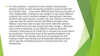  For this question, I wanted to know whether having three
people’s points of view answering questions (such as how did
your family react….) was more effective than having one point of
view. Additionally, I wanted to see whether it was more effective
jumping from one to another instead of having block interview
sections with each person. Overall, the only criticism on this that
I got was that the section filmed with Billie’s younger sister,
Kelsey could have been longer and some interview sections
were overall short and also could have been longer – although,
due to time constraints, it was difficult in getting all family
member’s interviews to fit in with the 5 minutes and some had to
be shortened. I found that most of the positive feedback had
similar findings of it giving more than one perspective and
making it seem less boring and occasionally adding humour –
which was the intended purpose of having more than one
perspective.
 