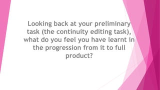 Looking back at your preliminary
task (the continuity editing task),
what do you feel you have learnt in
the progression from it to full
product?
 