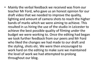 • Mainly the verbal feedback we received was from our
teacher Mr Ford, who gave us an honest opinion for our
draft video that we needed to improve the quality,
lighting and amount of camera shots to reach the higher
bands of marks which we were aiming to achieve. This
resulted in us hiring the use of the studio in Leicester to
achieve the best possible quality of filming under the
budget we were working to. Once the editing had began
we took further feedback from our peers and Mr Ford
who liked the changes we had made to our draft and
the styling, shots etc. We were then encouraged to
work hard on the editing to make sure we maintained
the level of work we had attempted to prolong
throughout our blog.
 