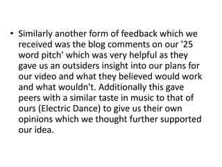 • Similarly another form of feedback which we
received was the blog comments on our '25
word pitch' which was very helpful as they
gave us an outsiders insight into our plans for
our video and what they believed would work
and what wouldn't. Additionally this gave
peers with a similar taste in music to that of
ours (Electric Dance) to give us their own
opinions which we thought further supported
our idea.
 