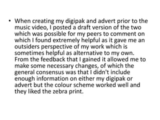 • When creating my digipak and advert prior to the
music video, I posted a draft version of the two
which was possible for my peers to comment on
which I found extremely helpful as it gave me an
outsiders perspective of my work which is
sometimes helpful as alternative to my own.
From the feedback that I gained it allowed me to
make some necessary changes, of which the
general consensus was that I didn't include
enough information on either my digipak or
advert but the colour scheme worked well and
they liked the zebra print.
 