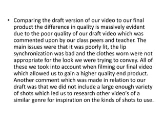 • Comparing the draft version of our video to our final
product the difference in quality is massively evident
due to the poor quality of our draft video which was
commented upon by our class peers and teacher. The
main issues were that it was poorly lit, the lip
synchronization was bad and the clothes worn were not
appropriate for the look we were trying to convey. All of
these we took into account when filming our final video
which allowed us to gain a higher quality end product.
Another comment which was made in relation to our
draft was that we did not include a large enough variety
of shots which led us to research other video's of a
similar genre for inspiration on the kinds of shots to use.
 