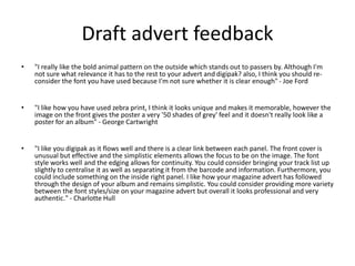 Draft advert feedback
• "I really like the bold animal pattern on the outside which stands out to passers by. Although I'm
not sure what relevance it has to the rest to your advert and digipak? also, I think you should re-
consider the font you have used because I'm not sure whether it is clear enough" - Joe Ford
• "I like how you have used zebra print, I think it looks unique and makes it memorable, however the
image on the front gives the poster a very '50 shades of grey' feel and it doesn't really look like a
poster for an album" - George Cartwright
• "I like you digipak as it flows well and there is a clear link between each panel. The front cover is
unusual but effective and the simplistic elements allows the focus to be on the image. The font
style works well and the edging allows for continuity. You could consider bringing your track list up
slightly to centralise it as well as separating it from the barcode and information. Furthermore, you
could include something on the inside right panel. I like how your magazine advert has followed
through the design of your album and remains simplistic. You could consider providing more variety
between the font styles/size on your magazine advert but overall it looks professional and very
authentic." - Charlotte Hull
 