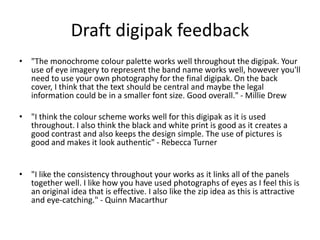 Draft digipak feedback
• "The monochrome colour palette works well throughout the digipak. Your
use of eye imagery to represent the band name works well, however you'll
need to use your own photography for the final digipak. On the back
cover, I think that the text should be central and maybe the legal
information could be in a smaller font size. Good overall." - Millie Drew
• "I think the colour scheme works well for this digipak as it is used
throughout. I also think the black and white print is good as it creates a
good contrast and also keeps the design simple. The use of pictures is
good and makes it look authentic" - Rebecca Turner
• "I like the consistency throughout your works as it links all of the panels
together well. I like how you have used photographs of eyes as I feel this is
an original idea that is effective. I also like the zip idea as this is attractive
and eye-catching." - Quinn Macarthur
 