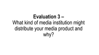 Evaluation 3 –
What kind of media institution might
distribute your media product and
why?
 
