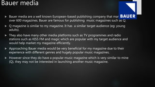 Bauer media
 Bauer media are a well known European-based publishing company that manage
over 600 magazines. Bauer are famous for publishing music magazines such as Q.
 Q magazine is similar to my magazine. It has a similar target audience (eg: young
adults).
 They also have many other media platforms such as TV programmes and radio
stations such as KISS FM and magic which are popular with my target audience and
would help market my magazine efficiently.
 Approaching Bauer media would be very beneficial for my magazine due to their
experience with different genres and hugely popular music magazines.
 However since they do have a popular music magazine which is very similar to mine
(Q), they may not be interested in launching another music magazine.
 