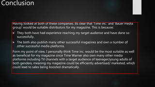 Conclusion
Having looked at both of these companies. Its clear that ‘Time inc.’ and ‘Bauer media
group’ would be suitable distributors for my magazine. This is because:
 They both have had experience reaching my target audience and have done so
successfully.
 The both also publish many other successful magazines and own a number of
other successful media platforms.
Form my point of view, I personally think Time inc. would be the most suitable as well
as beneficial for my magazine since Time Warner also own many other media
platforms including TV channels with a target audience of teenager/young adults of
both genders, meaning my magazine could be efficiently advertised/ marketed, which
could lead to sales being boosted dramatically.
 