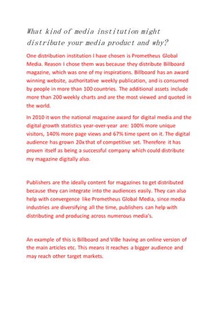 What kind of media institution might
distribute your media product and why?
One distribution institution I have chosen is Prometheus Global
Media. Reason I chose them was because they distribute Billboard
magazine, which was one of my inspirations. Billboard has an award
winning website, authoritative weekly publication, and is consumed
by people in more than 100 countries. The additional assets include
more than 200 weekly charts and are the most viewed and quoted in
the world.
In 2010 it won the national magazine award for digital media and the
digital growth statistics year-over-year are: 100% more unique
visitors, 140% more page views and 67% time spent on it. The digital
audience has grown 20x that of competitive set. Therefore it has
proven itself as being a successful company which could distribute
my magazine digitally also.
Publishers are the ideally content for magazines to get distributed
because they can integrate into the audiences easily. They can also
help with convergence like Prometheus Global Media, since media
industries are diversifying all the time, publishers can help with
distributing and producing across numerous media's.
An example of this is Billboard and VIBe having an online version of
the main articles etc. This means it reaches a bigger audience and
may reach other target markets.
 