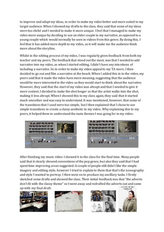 to improve and adapt my ideas, in order to make my video better and more suited to my
target audience. When I showed my drafts to the class, they said that some of my ideas
were too cliché and I needed to make it more unique. I feel that I managed to make my
video more unique by deciding to use an older couple in my narrative, as opposed to a
young couple which would normally be seen in videos from this genre. By doing this, I
feel that it has added more depth to my video, as it will make me the audience think
more about the storyline.
Whilst in the editing process of my video, I was regularly given feedback from both my
teacher and my peers. The feedback that stood out the most, was that I needed to add
narrative into my video, as when I started editing, I didn’t have any intentions of
including a narrative. So in order to make my video appeal to my TA more, I then
decided to go out and film a narrative at the beach. When I added this in to the video, my
peers said that it made the video have more meaning, suggesting that the audience
would be more interested in the video as they would start to think about the narrative.
However, they said that the start of my video was abrupt and that I needed to give it
more context. I decided to make the shot longer so that the artist walks into the shot,
making it less abrupt. When I showed this to my class again, they said that it started
much smoother and was easy to understand. It was mentioned, however, that some of
the transitions that I used were too simple, but I then explained that I chose to use
simple transitions to create a classy aesthetic to my video. Why explaining this to my
peers, it helped them to understand the main themes I was going for in my video.
After finishing my music video I showed it to the class for the final time. Many people
said that it clearly showed conventions of the pop genre, but also they said that I had
spent time improving areas suggested. A couple of people still didn’t like the simple
imagery and editing style, however I tried to explain to them that that’s the iconography
and style I wanted to portray. I then went on to produce my ancillary tasks. I firstly
sketched some drafts and showed the class. Their initial feedback was that “the adverts
don’t fit with the classy theme” so I went away and redrafted the adverts out and came
up with my final draft.
 