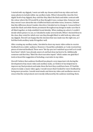 I started with my digipak, I went out with my chosen artist from my video and took
many photos to include within my ancillary tasks. When I showed the class the first
digital draft of my digipak, they said that they liked the black and white contrast with
the colour where the CD would fit as they thought it was a unique idea. Someone said
they weren’t sure about the mix of different black and white tones, however, I believe
that this difference doesn’t matter, therefore I decided not to change it. I ensured that I
made the black and white theme prominent throughout my design to make sure that it
all fitted together, to help establish brand identity. When making my advert, I couldn’t
decide which picture to use, so I decided to make several drafts. When I showed these to
the class, they voted for which ever one they thought fitted in with both my video and
my digipak. Overall I am happy that the decision that was made was the right one, as I
feel that both ancillary tasks fit together well.
After creating my ancillary tasks, I decided to share my music video online to receive
feedback from a wider audience. However, I found this unhelpful, as I only received two
pieces of external feedback. These were “the lip sync isn’t matched up as well as it could
have been” which I was already aware of, and had done my best to fix. Additionally
someone said that they “liked the short narrative inputs” which makes me glad that I
took on board the suggestion of including a narrative in my video.
Overall I believe that audience feedback has played a very important role during the
development of my music video and ancillary tasks, as I believe it has helped me to
improve my final products and make them the best they could have been. If I had the
chance to make a music video again, I would ensure that I looked for more feedback by
being more proactive. I would send emails and show my video and ancillaries more to
ensure that the end products were mostly influenced by the audience watching them.
 