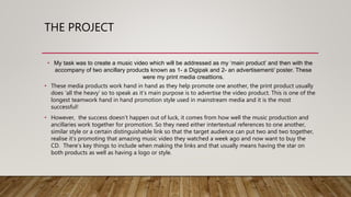 THE PROJECT
• My task was to create a music video which will be addressed as my ‘main product’ and then with the
accompany of two ancillary products known as 1- a Digipak and 2- an advertisement/ poster. These
were my print media creattions.
• These media products work hand in hand as they help promote one another, the print product usually
does ‘all the heavy’ so to speak as it’s main purpose is to advertise the video product. This is one of the
longest teamwork hand in hand promotion style used in mainstream media and it is the most
successful!
• However, the success doesn’t happen out of luck, it comes from how well the music production and
ancillaries work together for promotion. So they need either intertextual references to one another,
similar style or a certain distinguishable link so that the target audience can put two and two together,
realise it’s promoting that amazing music video they watched a week ago and now want to buy the
CD. There’s key things to include when making the links and that usually means having the star on
both products as well as having a logo or style.
 