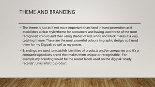 THEME AND BRANDING
• The theme is just as if not more important than hand in hand promotion as it
establishes a clear style/theme for consumers and having used three of the most
recognised colours and then using shades of red, white and black makes it a very
catching theme. These are the most powerful colours in graphic design, so I used
them for my Digipak as well as my poster.
• Brandings are used to establish identities of products and/or companies and it’s a
companies/products brand that makes them unique or recognisable. For
example my branding would be the record labels used on the digipak ‘shady
records’. Links artist to product.
 