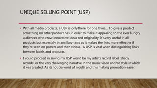 UNIQUE SELLING POINT (USP)
• With all media products, a USP is only there for one thing… To give a product
something no other product has in order to make it appealing to the ever hungry
audiences who crave innovative ideas and originality. It’s very useful in all
products but especially in ancillary texts as it makes the links more effective if
they’re seen on posters and then videos. A USP is vital when distinguishing links
between labels and products.
• I would procced in saying my USP would be my artists record label ‘shady
records’ or the very challenging narrative In the music video and/or style in which
it was created. As its not cia word of mouth and this making promotion easier.
 