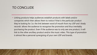 TO CONCLUDE
• Linking products helps audiences establish products with labels and/or
companies which then allows them to notice if that is the particular product
they’re looking for. I.e. the link between word of mouth from my USP and ‘shady
records’ allows the audience to recognise the promotion and thus inevitably
purchasing the product. Even if the audience was to only see one product, it will
link to the other ancillary product and/or the music video. This type of promotion
is almost like a personal synergising of your own USP and brands.
5 of 5
 