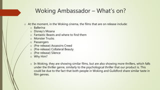 Woking Ambassador – What’s on?
o At the moment, in the Woking cinema, the films that are on release include:
o Ballerina
o Disney’s Moana
o Fantastic Beasts and where to find them
o Monster Trucks
o Passengers
o (Pre-release) Assassins Creed
o (Pre-release) Collateral Beauty
o (Pre-release) Silence
o Why Him?
o In Woking, they are showing similar films, but are also showing more thrillers, which falls
under the thriller genre, similarly to the psychological thriller that our product is. This
could be due to the fact that both people in Woking and Guildford share similar taste in
film genres.
 