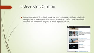 Independent Cinemas
 In the cinema BFI in Southbank, there are films that are very different to what is
being shown in Woking Ambassador and Guildford’s Odeon. There are limited
cartoons and more films targeted at adults aged about 25+.
 