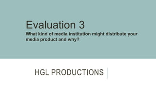 HGL PRODUCTIONS
Evaluation 3
What kind of media institution might distribute your
media product and why?
 