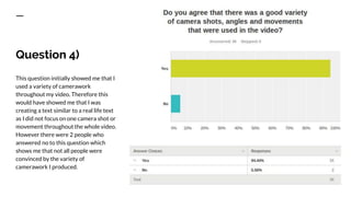 Question 4)
This question initially showed me that I
used a variety of camerawork
throughout my video. Therefore this
would have showed me that I was
creating a text similar to a real life text
as I did not focus on one camera shot or
movement throughout the whole video.
However there were 2 people who
answered no to this question which
shows me that not all people were
convinced by the variety of
camerawork I produced.
 