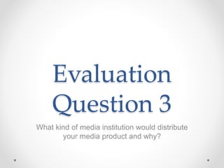 Evaluation
Question 3
What kind of media institution would distribute
your media product and why?
 