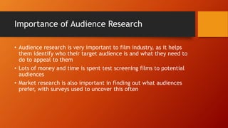 Importance of Audience Research
• Audience research is very important to film industry, as it helps
them identify who their target audience is and what they need to
do to appeal to them
• Lots of money and time is spent test screening films to potential
audiences
• Market research is also important in finding out what audiences
prefer, with surveys used to uncover this often
 
