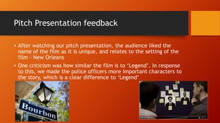 Pitch Presentation feedback
• After watching our pitch presentation, the audience liked the
name of the film as it is unique, and relates to the setting of the
film – New Orleans
• One criticism was how similar the film is to ‘Legend’. In response
to this, we made the police officers more important characters to
the story, which is a clear difference to ‘Legend’
 