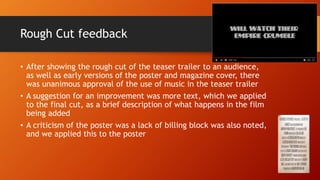 Rough Cut feedback
• After showing the rough cut of the teaser trailer to an audience,
as well as early versions of the poster and magazine cover, there
was unanimous approval of the use of music in the teaser trailer
• A suggestion for an improvement was more text, which we applied
to the final cut, as a brief description of what happens in the film
being added
• A criticism of the poster was a lack of billing block was also noted,
and we applied this to the poster
 