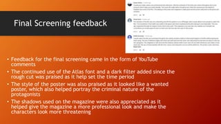 Final Screening feedback
• Feedback for the final screening came in the form of YouTube
comments
• The continued use of the Atlas font and a dark filter added since the
rough cut was praised as it help set the time period
• The style of the poster was also praised as it looked like a wanted
poster, which also helped portray the criminal nature of the
protagonists
• The shadows used on the magazine were also appreciated as it
helped give the magazine a more professional look and make the
characters look more threatening
 