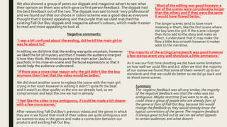 We also showed a group of peers our digipak and magazine advert to see what
their opinion on them was which gave us first person feedback.The digipak had
the best feedback out of the two.The digipak was said to look ‘very professional’
and we found out that our choice in colour scheme was a good idea as everyone
thought that it looked appealing and the purple that we used matched the
existing Fall Out Boy digipak and magazine advert’s colours, which made it easier
to read and more appealing to look at.
Negative comments:
‘ I was a bit confused about the ending, did he kill the main girl or
was he about to?’
In editing we did think that the ending was quite uncertain, however
we liked the bit of mystery and that it makes the audience interpret
it how they think. We tried to portray the main actor (Jack) as
psychotic in his mise-en-scene and the facial expressions so that it
would help the audience understand.
‘ I feel like the video is too ambiguous, if could be made a bit clearer
with a few more scenes.’
After researching Fall Out Boy’s previous videos and the genre in which
they are in we found that most of their videos are quite ambiguous and
we wanted to stay in the genre and make a connection between our
products and existing Fall Out Boy.
‘ If there was a more clear reason why the girl didn’t like the boy
anymore then I feel that the video would be better.’
We did shoot another scene to replace the scene with the main girl
crying in her room however in editing it didn't’t quite fit the beat
and it wasn’t as clear quality as the one we already had, so we
compromised and kept the one we had in already.
‘ Most of the editing was good however a
few of the scenes were considerably longer
than the others and if they were the same
It would have flowed better.’
The longer scenes tend to have more
meaning in them, like the first scene where
the boy sees the girl. If the scene is longer
then its to add to the story and make an
effect. I understand that it may make the
flow a little less smooth however it makes
adds to the narrative.
‘The majority of the acting/camerawork was good however
a few scenes arent very well shot/look a little ammature.’
As it was our first time shooting we did have some limitation
on how well we could film and act. After we shot the majority
of our scenes we found that some of them weren't up to our
standards and that we could do better so we did go back and
re-shoot some scenes.
Summary
The negative feedback was all very similar, the majority
of the negative feedback was that the video was too
ambiguous. Maybe next time if we were to re-do, we
could show a group of people who are already fans of
the genre or fans of Fall Out Boy, because this would
change the feedback as they would already know the
typical conventions of the genre.The negative feedback
is always good to find out as we can see what appeals
to certain audiences and what doesn't.
 