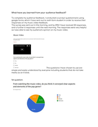 What have you learned from your audience feedback?   
 
To complete my audience feedback, I conducted a survey/ questionnaire using 
google forms, which I have sent out to sixth form student in order to receive their 
responses on my music video feedback.  
The survey was sent out in the morning, and by 2PM I have received 20 responses, 
and a further 6 responses until the next morning. The responses were very helpful 
as I was able to see my audience’s opinion on my music video.  
 
The questions I have chosen to use are 
simple and easily understood by everyone including students that do not take 
media as an A level.  
 
 
1st question: 
 
 