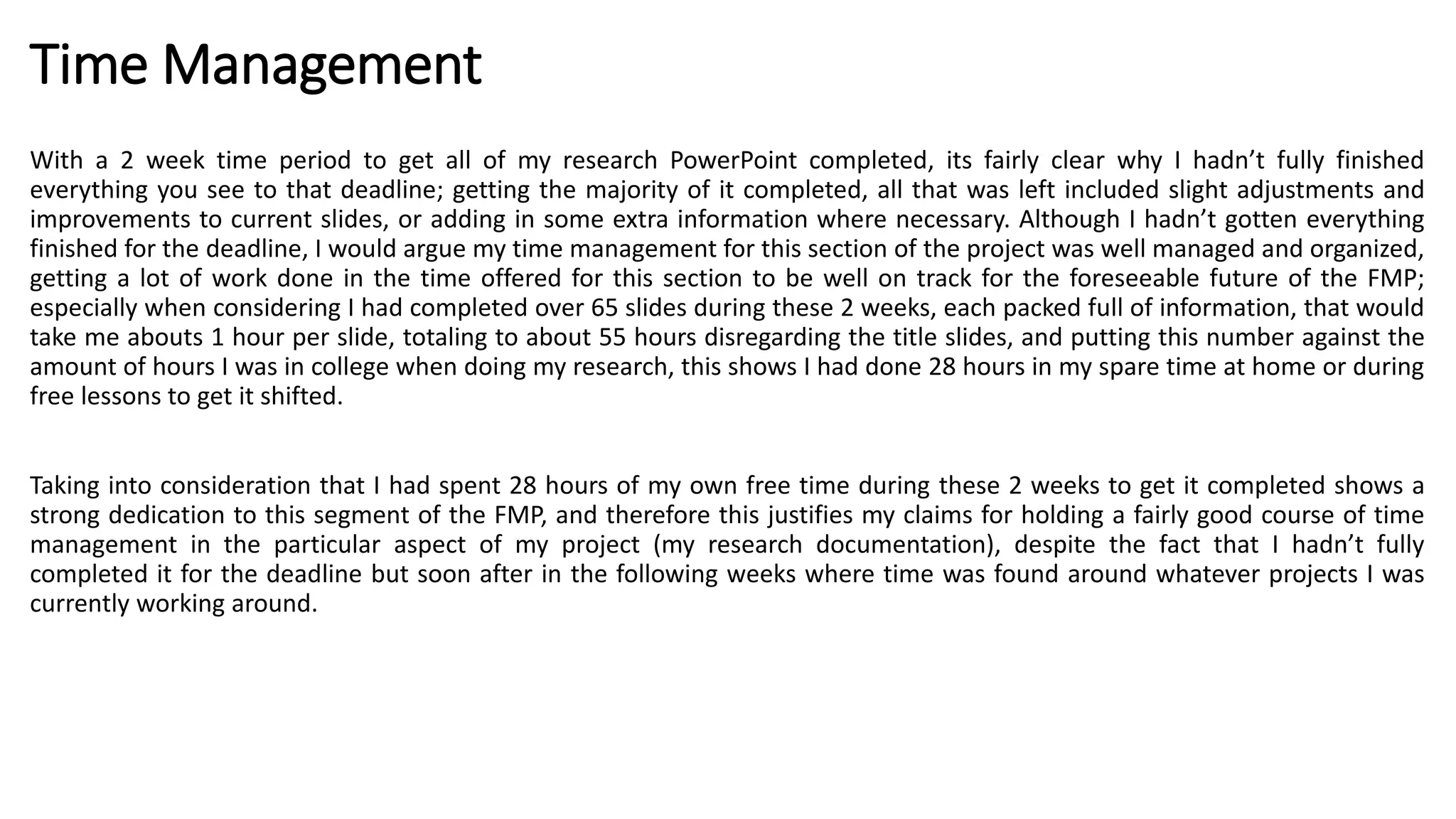 Time Management
With a 2 week time period to get all of my research PowerPoint completed, its fairly clear why I hadn’t fully finished
everything you see to that deadline; getting the majority of it completed, all that was left included slight adjustments and
improvements to current slides, or adding in some extra information where necessary. Although I hadn’t gotten everything
finished for the deadline, I would argue my time management for this section of the project was well managed and organized,
getting a lot of work done in the time offered for this section to be well on track for the foreseeable future of the FMP;
especially when considering I had completed over 65 slides during these 2 weeks, each packed full of information, that would
take me abouts 1 hour per slide, totaling to about 55 hours disregarding the title slides, and putting this number against the
amount of hours I was in college when doing my research, this shows I had done 28 hours in my spare time at home or during
free lessons to get it shifted.
Taking into consideration that I had spent 28 hours of my own free time during these 2 weeks to get it completed shows a
strong dedication to this segment of the FMP, and therefore this justifies my claims for holding a fairly good course of time
management in the particular aspect of my project (my research documentation), despite the fact that I hadn’t fully
completed it for the deadline but soon after in the following weeks where time was found around whatever projects I was
currently working around.
 